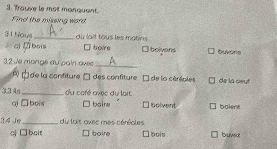 Trouve le mot manquant.
Find the missing word.
3.1 Nous _du lait tous les matins.
o) ábois boire boivons buvons
3.2 Je monge du pain avec_
. .
9 de la confiture □ des confiture de la céréoles de la oeuf
3.3 Ils_ du café avec du lait.
a)□bois boire boivent bolent
34 Je _du lait avec mes céréales.
a) □boit boire bois buvez