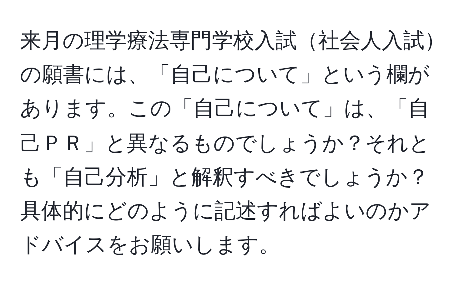 来月の理学療法専門学校入試社会人入試の願書には、「自己について」という欄があります。この「自己について」は、「自己ＰＲ」と異なるものでしょうか？それとも「自己分析」と解釈すべきでしょうか？具体的にどのように記述すればよいのかアドバイスをお願いします。