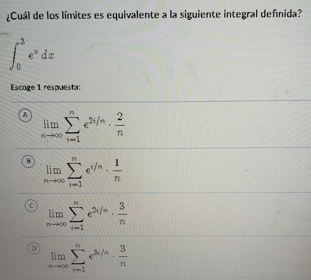 ¿Cuál de los límites es equivalente a la siguiente integral definida?
∈t _0^(3e^x)dx
Escoge 1 respuesta:
A limlimits _nto ∈fty sumlimits _(i=1)^ne^(2i/n)·  2/n 
B limlimits _nto ∈fty sumlimits _(i=1)^ne^(i/n)·  1/n 
limlimits _nto ∈fty sumlimits _(i=1)^ne^(2i/n)·  3/n 
D limlimits _nto ∈fty sumlimits _(i=1)^ne^(3i/n)·  3/n 