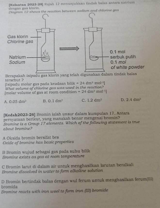 [Kelantan 2023-28] Rajah 12 menunjukkan tindak balas antara natrium
dengan gas klorin.
n between sodium and chlorine gas
Berapakah isipadu gas klorin yang telah digunakan dalam tindak
tersebut ?
[Isipadu molar gas pada keadaan bilik=24dm^3 mo 1^(-1)]
What volume of chlorine gas was used in the reaction?
[molar volume of gas at room condition =24dm^3 n nol^(-1))
A. 0.05dm^3 B. 0.1dm^3 C. 1.2dm^3 D. 2.4dm^3
[Kedah2023-26] Bromin ialah unsur dalam kumpulan 17. Antara
pernyataan berikut, yang manakah benar mengenai bromin?
Bromine is a Group 17 elements. Which of the following statement is true
about bromine?
A Oksida bromin bersifat bes
Oxide of bromine has basic properties
B Bromin wujud sebagai gas pada suhu bilik
Bromine exists as gas at room temperature
C Bromin larut di dalam air untuk menghasilkan larutan beralkali
Bromine dissolved in water to form alkaline solution
D Bromin bertindak balas dengan wul ferum untuk menghasilkan ferum(III)
bromida
Bromine reacts with iron wool to form iron (III) bromide