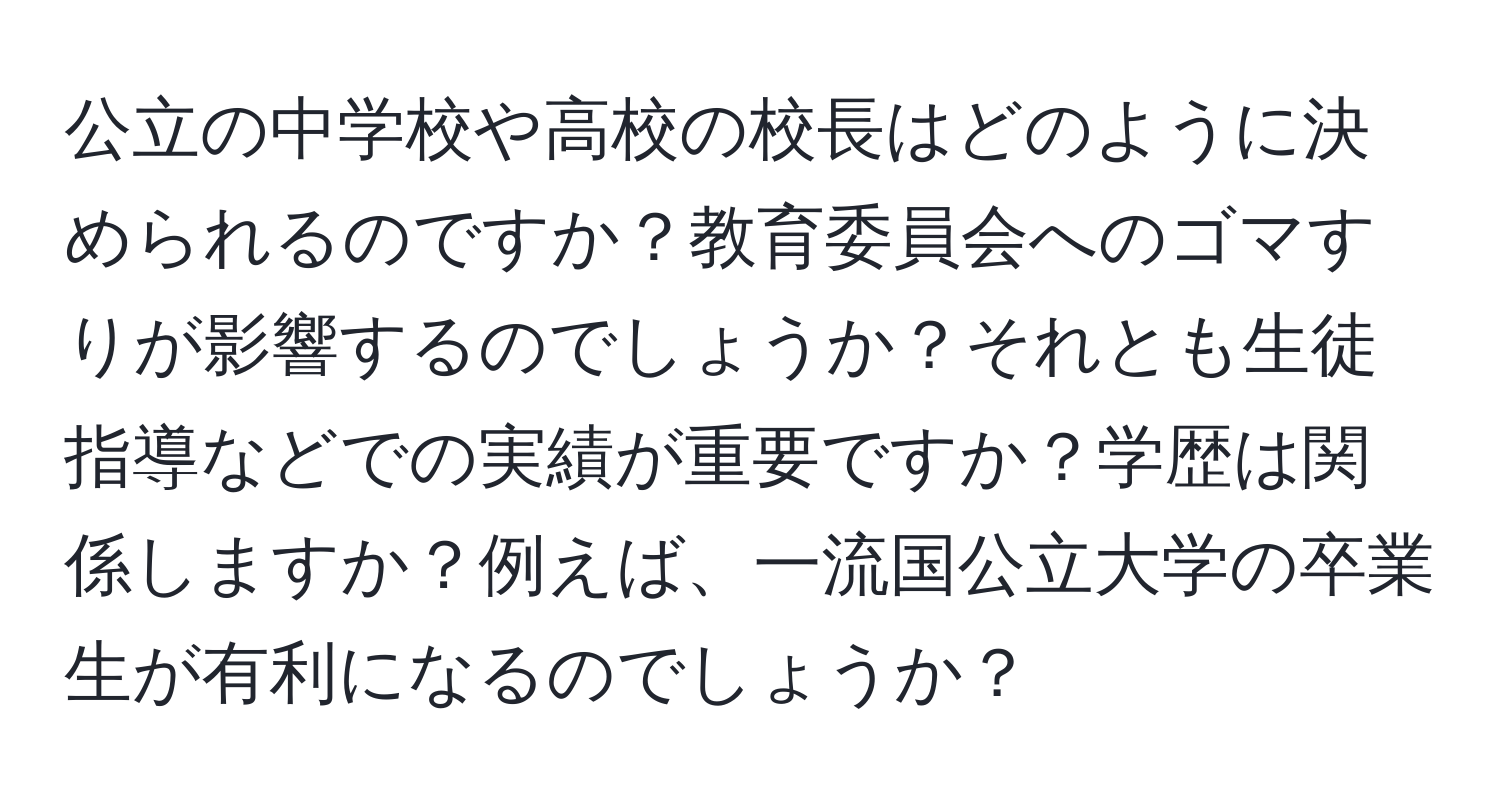 公立の中学校や高校の校長はどのように決められるのですか？教育委員会へのゴマすりが影響するのでしょうか？それとも生徒指導などでの実績が重要ですか？学歴は関係しますか？例えば、一流国公立大学の卒業生が有利になるのでしょうか？