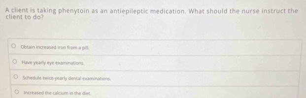 A client is taking phenytoin as an antiepileptic medication. What should the nurse instruct the
client to do?
Obtain increased iron from a pill
Have yearly eye examinations.
Schedule twice-yearly dental examinations.
Increased the calcium in the diet.