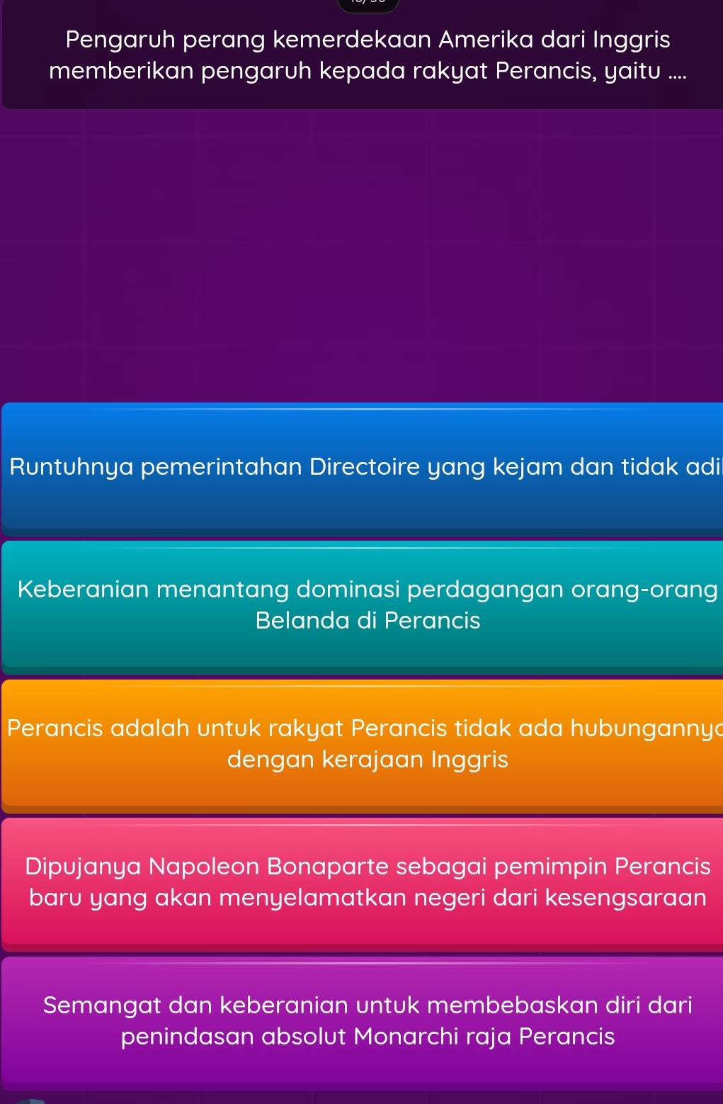 Pengaruh perang kemerdekaan Amerika dari Inggris
memberikan pengaruh kepada rakyat Perancis, yaitu ....
Runtuhnya pemerintahan Directoire yang kejam dan tidak adi
Keberanian menantang dominasi perdagangan orang-orang
Belanda di Perancis
Perancis adalah untuk rakyat Perancis tidak ada hubungannya
dengan kerajaan Inggris
Dipujanya Napoleon Bonaparte sebagai pemimpin Perancis
baru yang akan menyelamatkan negeri dari kesengsaraan
Semangat dan keberanian untuk membebaskan diri dari
penindasan absolut Monarchi raja Perancis