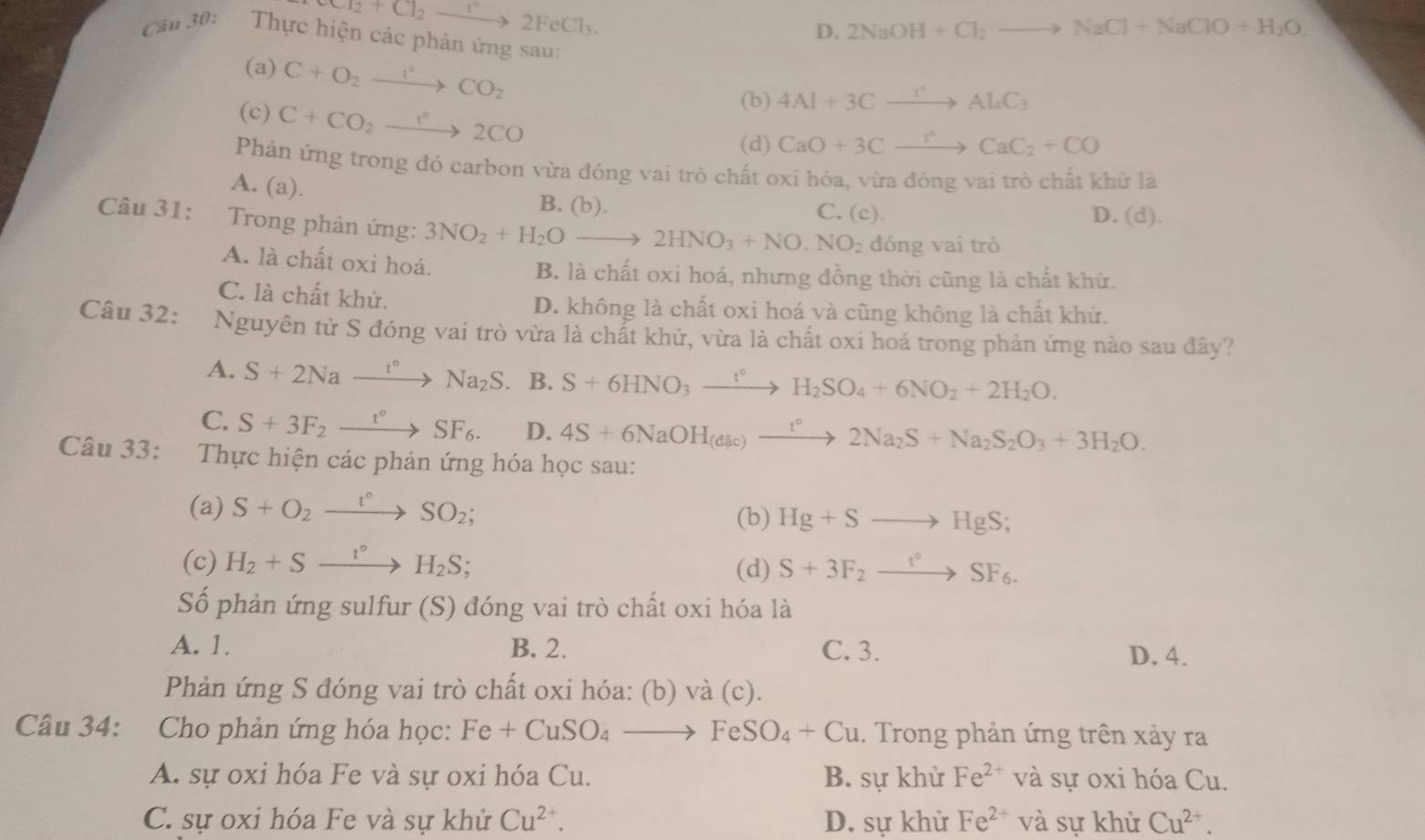 Cl_2to 2FeCl_3
D. 2NaOH+Cl_2to NaCl+NaClO+H_2O.
Câu 30:  Thực hiện các phản ứng sau:
(a) C+O_2xrightarrow I°CO_2
(c) C+CO_2xrightarrow 1°2CO
(b) 4Al+3Cxrightarrow rAl_4C_3
(d) CaO+3Cxrightarrow ?^circ CaC_2+CO
Phản ứng trong đó carbon vừa đóng vai trò chất oxi hóa, vừa đóng vai trò chất khử lãà
A. (a).
B. (b). C. (c). D. (d).
Câu 31: Trong phản ứng: 3NO_2+H_2Oto 2HNO_3+NO.NO_2 đóng vai trò
A. là chất oxi hoá. B. là chất oxi hoá, nhưng đồng thời cũng là chất khử.
C. là chất khử. D. không là chất oxi hoá và cũng không là chất khử.
Câu 32: Nguyên tử S đóng vai trò vừa là chất khử, vừa là chất oxi hoá trong phản ứng nào sau đây?
A. S+2Naxrightarrow t°Na_2S. B. S+6HNO_3xrightarrow t°H_2SO_4+6NO_2+2H_2O.
C. S+3F_2xrightarrow t°SF_6. D. 4S+6NaOH_(dic)xrightarrow t°2Na_2S+Na_2S_2O_3+3H_2O.
Câu 33: Thực hiện các phản ứng hóa học sau:
(a) S+O_2xrightarrow I°SO_2;
(b) Hg+Sto HgS;
(c) H_2+Sxrightarrow t°H_2S; S+3F_2xrightarrow t°SF_6.
(d)
Số phản ứng sulfur (S) đóng vai trò chất oxi hóa là
A. 1. B. 2. C. 3. D. 4.
Phản ứng S đóng vai trò chất oxi hóa: (b) và (c).
Câu 34: Cho phản ứng hóa học: Fe+CuSO_4to FeSO_4+Cu. Trong phản ứng trên xảy ra
A. sự oxi hóa Fe và sự oxi hóa Cu. B. sự khử Fe^(2+) và sự oxi hóa Cu.
C. sự oxi hóa Fe và sự khử Cu^(2+). D. sự khử Fe^(2+) và sự khử Cu^(2+).