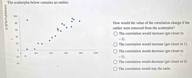 The scatterplot below contains an outlier,
100
B0 How would the value of the correlation change if the
60
outlier were removed from the scatterplot?
The correlation would increase (get closer to
40
、 - 1).
20
The correlation would increase (get closer to 1).
。
0 200 400 600 800 1000 The correlation would decrease (get closer to
20 - 1).
The correlation would decrease (get closer to 0).
The correlation would stay the same.