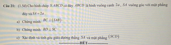 (1.5d) Cho hình chóp S. ABCD có đáy ABCD là hình vuông cạnh 2a , SA vuông góc với mặt phẳng 
đáy và SA=2a. 
a) Chứng minh: BC⊥ (SAB)
b) Chứng minh: BD⊥ SC
c) Xác định và tính góc giữa đường thẳng SA và mặt phẳng (SCD) 
_hết_