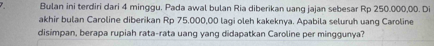 Bulan ini terdiri dari 4 minggu. Pada awal bulan Ria diberikan uang jajan sebesar Rp 250.000,00. Di 
akhir bulan Caroline diberikan Rp 75.000,00 lagi oleh kakeknya. Apabila seluruh uang Caroline 
disimpan, berapa rupiah rata-rata uang yang didapatkan Caroline per minggunya?