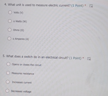 What unit is used to measure electric current? (1 Point) *
Volts (V)
o Watts (W)
Ohms (Ω)
o Amperes (A)
5. What does a switch do in an electrical circuit? (1 Point) *
Opens or closes the circuit
Measures resistance
Increases current
Decreases voltage