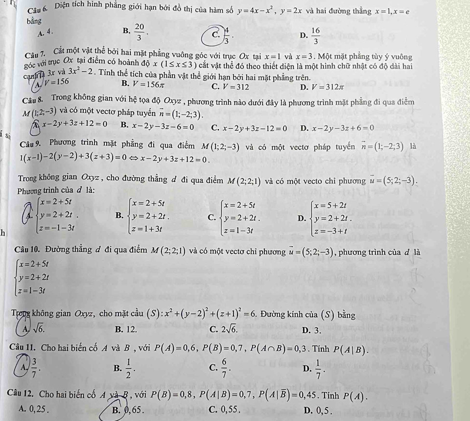 Diện tích hình phẳng giới hạn bởi đồ thị của hàm số y=4x-x^2,y=2x và hai đường thẳng x=1,x=e
bằng
A. 4. B.  20/3 .  4/3 .  16/3 
C.
D.
Câu 7. Cắt một vật thể bởi hai mặt phẳng vuông góc với trục Ox tại x=1 và x=3. Một mặt phăng tùy ý vuông
góc với trục Ox tại điểm có hoành dhat Qx(1≤ x≤ 3) cắt vật thể đó theo thiết diện là một hình chữ nhật có độ dài hai
cạnh à 3x và 3x^2-2. Tính thể tích của phần vật thể giới hạn bởi hai mặt phẳng trên.
A V=156 B. V=156π C. V=312 D. V=312π
Câu 8. Trong không gian với hệ tọa độ Oxyz , phương trình nào dưới đây là phương trình mặt phẳng đi qua điểm
M(1;2;-3) và có một vectơ pháp tuyến vector n=(1;-2;3).
A x-2y+3z+12=0 B. x-2y-3z-6=0 C. x-2y+3z-12=0 D. x-2y-3z+6=0
í si
Câu 9. Phương trình mặt phẳng đi qua điểm M(1;2;-3) và có một vectơ pháp tuyến vector n=(1;-2;3) là
1(x-1)-2(y-2)+3(z+3)=0 x-2y+3z+12=0
Trong không gian Oxyz , cho đường thẳng đ đi qua điểm M(2;2;1) và có một vecto chỉ phương overline u=(5;2;-3).
Phương trình của đ là:
I
C.
h beginarrayl x=2+5t y=2+2t. z=-1-3tendarray. B. beginarrayl x=2+5t y=2+2t. z=1+3tendarray. beginarrayl x=2+5t y=2+2t. z=1-3tendarray. D. beginarrayl x=5+2t y=2+2t. z=-3+tendarray.
Câu 10. Đường thẳng đ đi qua điểm M(2;2;1) và có một vectơ chỉ phương vector u=(5;2;-3) , phương trình của d là
beginarrayl x=2+5t y=2+2t z=1-3tendarray.
Trong không gian Oxyz, cho mặt cầu (S): x^2+(y-2)^2+(z+1)^2=6. Đường kính của (S) bằng
A sqrt(6). B. 12. C. 2sqrt(6). D. 3.
Câu 11. Cho hai biến cố A và B , với P(A)=0,6,P(B)=0,7,P(A∩ B)=0,3. Tính P(A|B).
A,  3/7 .  1/2 .  6/7 . D.  1/7 .
B.
C.
Câu 12. Cho hai biến cố A và B , với P(B)=0,8,P(A|B)=0,7,P(A|overline B)=0,45. Tính P(A).
A. 0, 25 . B. 0, 65 . C. 0, 55 . D. 0, 5 .