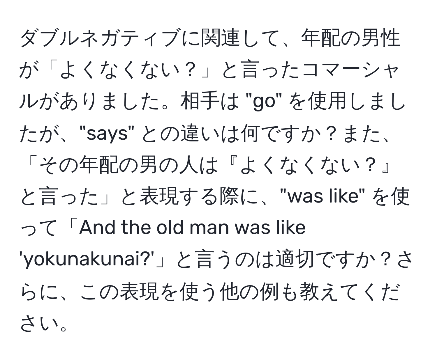 ダブルネガティブに関連して、年配の男性が「よくなくない？」と言ったコマーシャルがありました。相手は "go" を使用しましたが、"says" との違いは何ですか？また、「その年配の男の人は『よくなくない？』と言った」と表現する際に、"was like" を使って「And the old man was like 'yokunakunai?'」と言うのは適切ですか？さらに、この表現を使う他の例も教えてください。