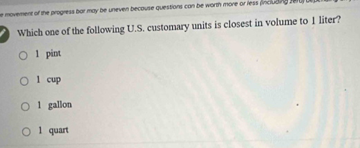 movement of the progress bar may be uneven because questions can be worth more or less (including 2e10) be 
Which one of the following U.S. customary units is closest in volume to 1 liter?
1 pint
l cup
1 gallon
1 quart