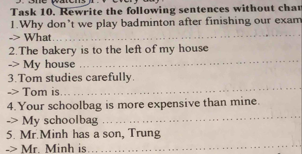 Task 10. Rewrite the following sentences without chan 
1.Why don’t we play badminton after finishing our exam 
-> What 
_ 
_ 
2.The bakery is to the left of my house 
-> My house 
3.Tom studies carefully. 
-> Tom is 
_ 
4. Your schoolbag is more expensive than mine. 
-> My schoolbag 
_ 
5. Mr.Minh has a son, Trung 
Mr. Minh is 
_