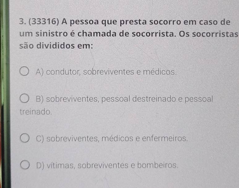 (33316) A pessoa que presta socorro em caso de
um sinistro é chamada de socorrista. Os socorristas
são divididos em:
A) condutor, sobreviventes e médicos.
B) sobreviventes, pessoal destreinado e pessoal
treinado.
C) sobreviventes, médicos e enfermeiros.
D) vítimas, sobreviventes e bombeiros.