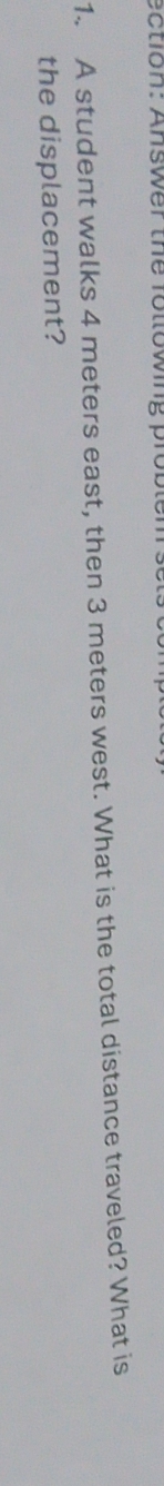 ection: Answer the following proble 
1. A student walks 4 meters east, then 3 meters west. What is the total distance traveled? What is 
the displacement?