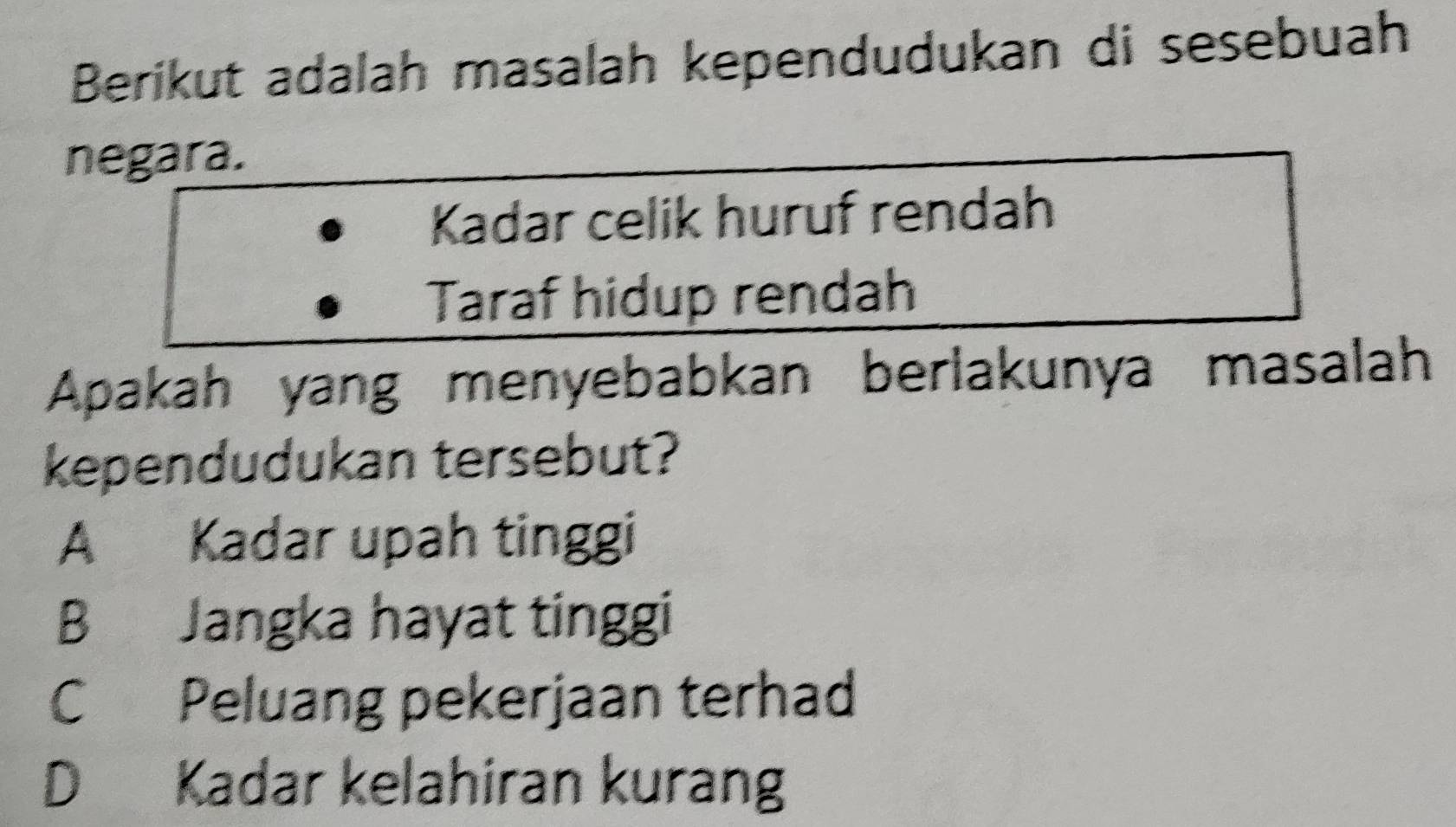 Berikut adalah masalah kependudukan di sesebuah
negara.
Kadar celik huruf rendah
Taraf hidup rendah
Apakah yang menyebabkan berlakunya masalah
kependudukan tersebut?
A Kadar upah tinggi
B Jangka hayat tinggi
C Peluang pekerjaan terhad
D Kadar kelahiran kurang