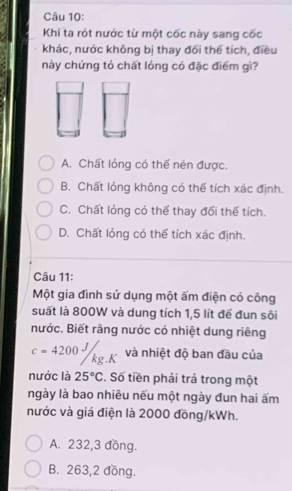 Khí ta rót nước từ một cốc này sang cốc
khác, nước không bị thay đối thể tích, điều
này chứng tỏ chất lỏng có đặc điểm gì?
A. Chất lỏng có thể nén được.
B. Chất lỏng không có thể tích xác định.
C. Chất lỏng có thể thay đổi thể tích.
D. Chất lỏng có thể tích xác định.
Câu 11:
Một gia đình sử dụng một ấm điện có công
suất là 800W và dung tích 1,5 lít để đun sôi
nước. Biết rằng nước có nhiệt dung riêng
c=4200J/kg.K và nhiệt độ ban đầu của
nước là 25°C. Số tiền phải trả trong một
ngày là bao nhiêu nếu một ngày đun hai ấm
nước và giá điện là 2000 đồng/kWh.
A. 232,3 đồng.
B. 263,2 đồng.