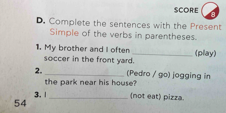 SCORE 8 
D. Complete the sentences with the Present 
Simple of the verbs in parentheses. 
1. My brother and I often _(play) 
soccer in the front yard. 
2. 
_(Pedro / go) jogging in 
the park near his house? 
3. 1 _(not eat) pizza. 
54