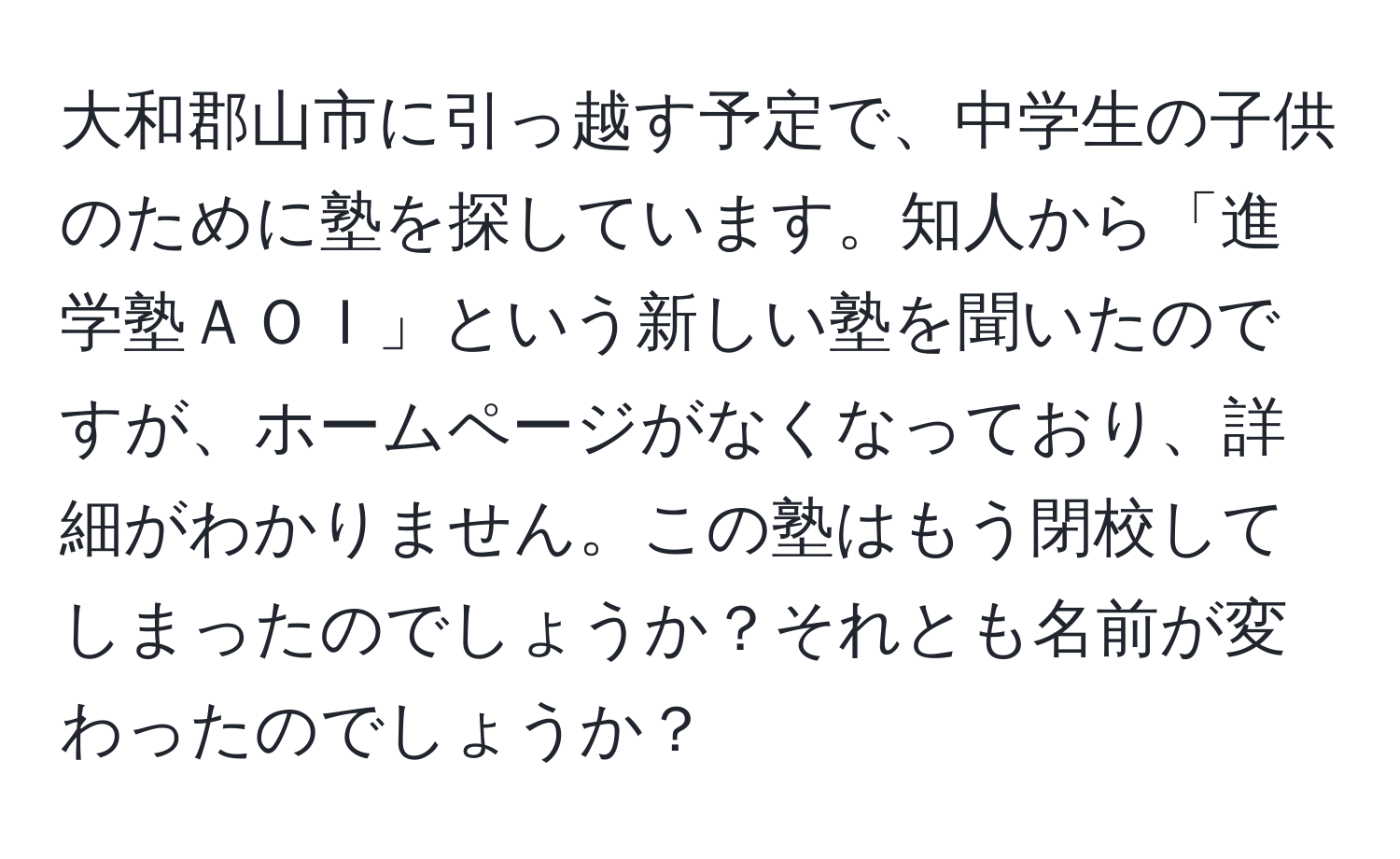 大和郡山市に引っ越す予定で、中学生の子供のために塾を探しています。知人から「進学塾ＡＯＩ」という新しい塾を聞いたのですが、ホームページがなくなっており、詳細がわかりません。この塾はもう閉校してしまったのでしょうか？それとも名前が変わったのでしょうか？