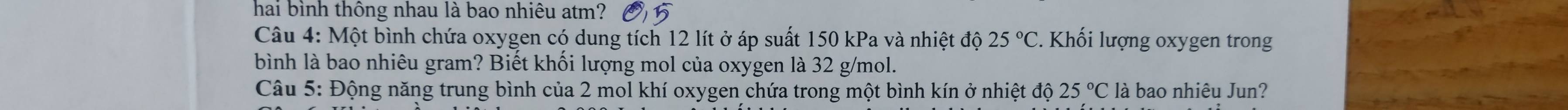 hai bình thông nhau là bao nhiêu atm? 
Câu 4: Một bình chứa oxygen có dung tích 12 lít ở áp suất 150 kPa và nhiệt độ 25°C. Khối lượng oxygen trong 
bình là bao nhiêu gram? Biết khối lượng mol của oxygen là 32 g/mol. 
Câu 5: Động năng trung bình của 2 mol khí oxygen chứa trong một bình kín ở nhiệt độ 25°C là bao nhiêu Jun?