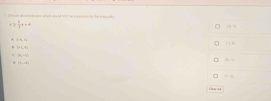 Choose all coordinates which would NOT be a solution for the inequality
y≥  1/3 x+4
(-6,1)
A (-6,1)
(-1,6)
B (-1,6)
C (6,-1)
(6,-1)
D (1,-6)
(1,6)
Clear All