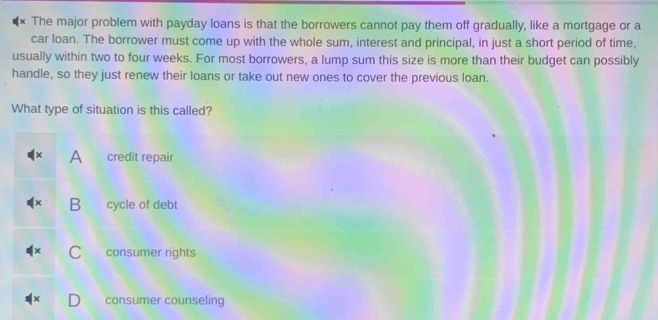 The major problem with payday loans is that the borrowers cannot pay them off gradually, like a mortgage or a
car loan. The borrower must come up with the whole sum, interest and principal, in just a short period of time,
usually within two to four weeks. For most borrowers, a lump sum this size is more than their budget can possibly
handle, so they just renew their loans or take out new ones to cover the previous loan.
What type of situation is this called?
A credit repair
B cycle of debt
consumer rights
consumer counseling