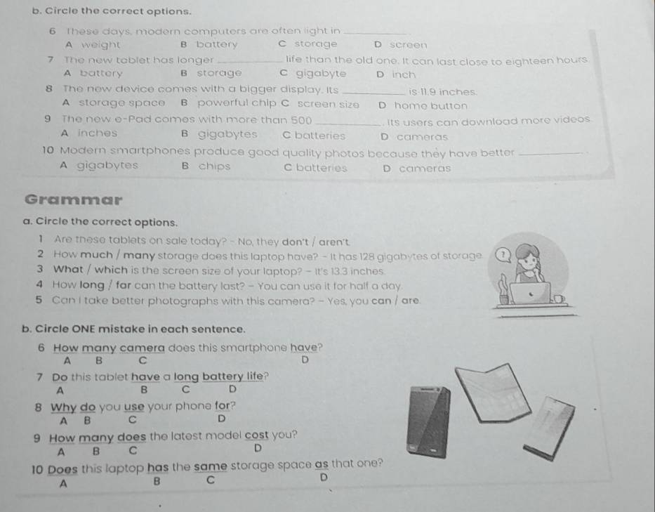Circle the correct options.
6 These days, modern computers are often light in_
A weight B battery C storage D screen
7 The new tablet has longer _life than the old one. It can last close to eighteen hours
A battery B storage c gigabyte D inch
8 The new device comes with a bigger display. Its _is 11.9 inches.
A storage space B powerful chip C screen size D home button
9 The new e-Pad comes with more than 500 _
Its users can download more videos.
A inches B gigabytes C batteries D cameras
10 Modern smartphones produce good quality photos because they have better_
A gigabytes B chips C batteries D cameras
Grammar
a. Circle the correct options.
1 Are these tablets on sale today? - No, they don't / aren't.
2 How much / many storage does this laptop have? - It has 128 gigabytes of storage ?
3 What / which is the screen size of your laptop? - It's 13.3 inches.
4 How long / far can the battery last? - You can use it for half a day.
5 Can I take better photographs with this camera? - Yes, you can / are.
b. Circle ONE mistake in each sentence.
6 How many camera does this smartphone have?
A B C D
7 Do this tablet have a long battery life?
A
B C D
8 Why do you use your phone for?
A B C D
9 How many does the latest model cost you?
A B C D
10 Does this laptop has the same storage space as that one?
D
A
B C