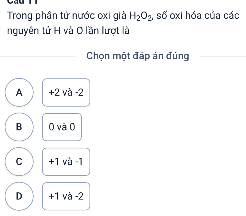 Cau
Trong phân tử nước oxi già H_2O_2 , số oxi hóa của các
nguyên tử H và O lần lượt là
Chọn một đáp án đúng
A +2 và -2
B 0 và 0
C +1 và -1
D +1 và -2