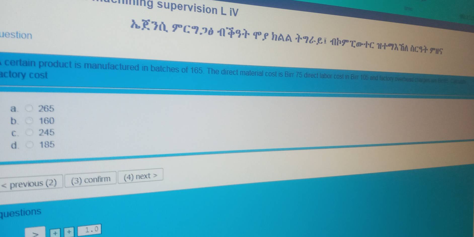 ing supervision L iV
destion
AE3A 9° C72D N3T १९ HAA TZ८९I NΗで®+C H+¶XÑA ACSA HS
certain product is manufactured in batches of 165. The direct material cost is Birr 75 direct labor cost in Birr 105 and factory overhead charges ale Birre5 Cau
actory cost
a. 265
b. 160
C. 245
d. 185 < previous (2) (3) confirm (4) next >
questions
+ + 1.0