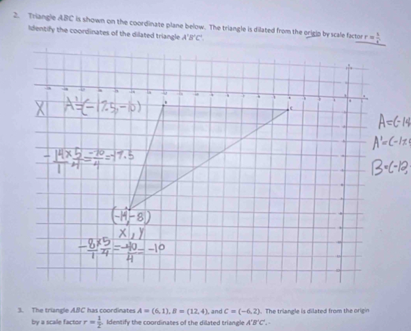 Triangle ABC is shown on the coordinate plane below. The triangle is dilated from the origip by scale factor 
Identify the coordinates of the dilated triangle A'B'C'.
3. The triangle ABC has coordinates A=(6,1),B=(12,4) , and c=(-6,2). The triangle is dilated from the origin
by a scale factor r= 1/2 . Identify the coordinates of the dilated triangle A'B'C'.