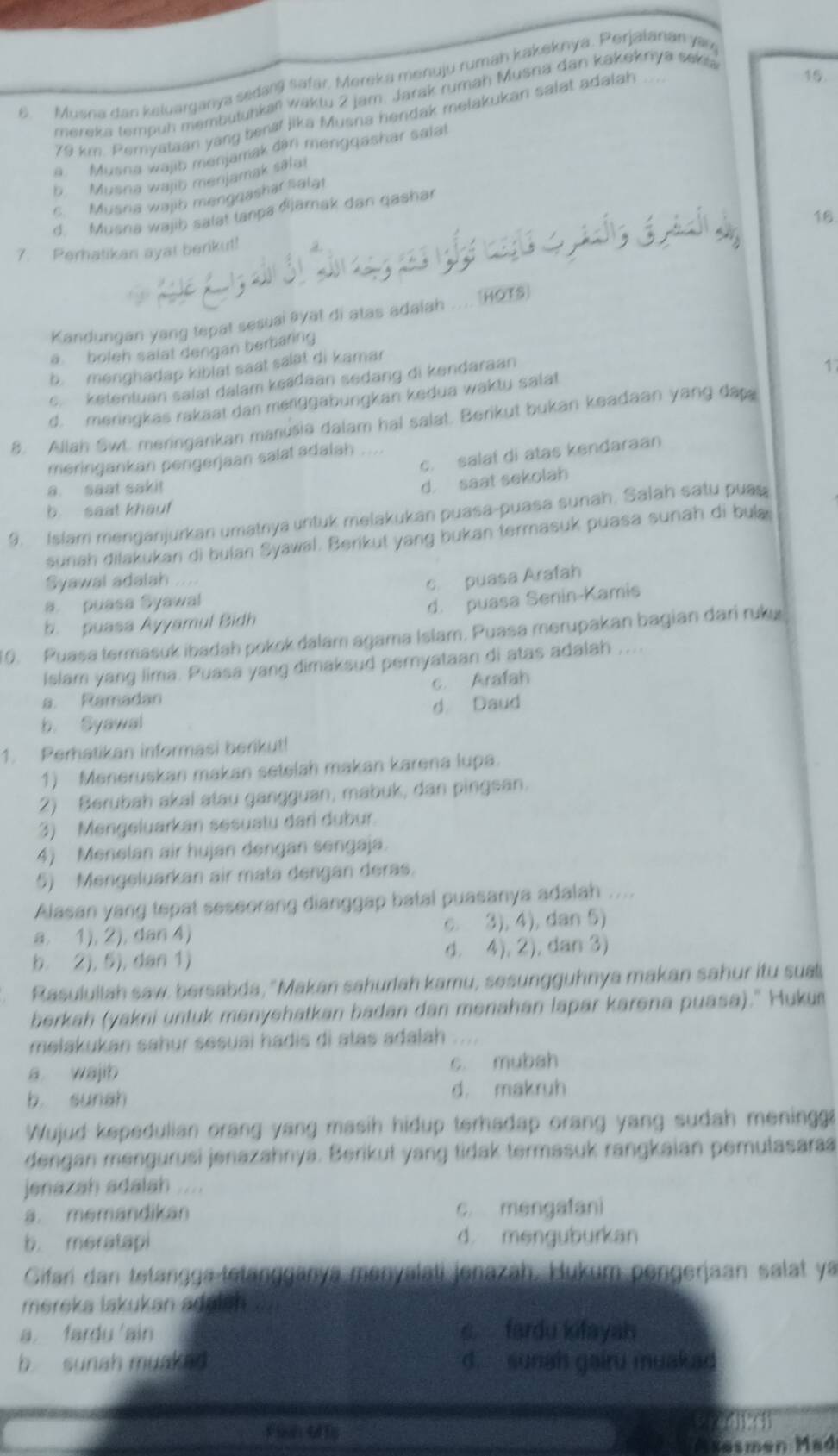 Musna dan keluarganya sedarg safär. Mereka menuju rumah kakeknya. Perjaiarian yary
mereka tempuh membutuhkań wäktu 2 jam. Jarak rumah Musna dan kakeknya sákia
79 km. Pemyataan yang benaf Jika Musna hendak melakukan salat adalah
15.
a. Musna wajib menjamak dan mengqashar salat
b. Musna wajo menjamak salat
c. Musna wajib mengqashar salat
d. Musna wajib salat tanpa đjāmak dan qashar
7. Perhatikan ayat berikut! 16
Kandungan yang tepat sesuai ayat di atas adaiah  HOTS
a boleh salat dengan berbaring
b.  menghadap kiblat saat salat di kamar
e. ketentuan salat dalam keśdaan sedang di kendaraan
1
d. meringkas rakaat dan menggabungkan kedua waktu salat
8. Allah Swt. meringankan manusia dalam hal salat. Berikut bukan keadaan yang dap
c. salat di atas kendaraan
meringankan pengerjaan salat adalah
a. saat saki!
d. saat sekolah
b saat khauf
9. Islam menganjurkan umatnya untuk melakukan puasa-puasa sunah. Salah satu puas
sunah dilakukan di bulan Syawal. Berikut yang bukan termasuk puasa sunah di bula
Syawal adalah .....
c puasa Arafah
a. puasa Syawal
b. puasa Ayyamul Bidh d. puasa Senin-Kamis
10. Puasa termasuk ibadah pokok dalam agama Islam. Puasa merupakan bagian dari ruky
Islam yang lima. Puasa yang dimaksud pernyataan di atas adalah ...
a. Ramadan c. Arafah
b. Syawal d Daud
1. Perhatikan informasi berikut!
1) Meneruskan makan setelah makan karena lupa.
2) Berubah akal atau gangguan, mabuk, dan pingsan.
3) Mengeluarkan sesuatu dari dubur.
4) Menelan air hujan dengan sengaja.
5) Mengeluarkan air mata dengan deras.
Alasan yang tepat seseorang dianggap batal puasanya adalah
a. 1), 2), dan 4) c. 3), 4), dan 5)
b. 2), 5), dan 1) d. 4), 2), dan 3)
Rasuluiiah saw, bersabda, "Makan sahurlah kamu, sesungguhnya makan sahur itu suai
berkah (yakni untuk menyehatkan badan dan menahan lapar karəna puasa)." Hukur
melakukan sahur sesuai hadis di atas adalah 
a wajib c. mubah
b sunah d. makruh
Wujud kepedulian orang yang masih hidup terhadap orang yang sudah meninggs
dengan mengurusi jenazahnya. Berikut yang tidak termasuk rangkaian pemulasara
jenazah adalah ....
a. memandikan c. mengafani
b. meratapi d. menguburkan
Gifari dan tetangga tetängganya menyalati jenazah. Hukum pengerjaan salat ya
mereka lakukan aduish . a
a fardu ain s fardu kifayah
b. sunah muaked d. suriah gairu muakad
sudng sh
Asesmen Mad