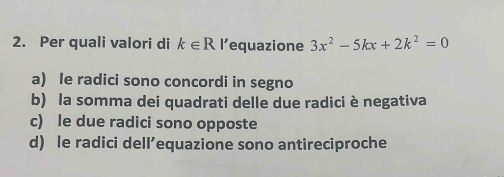 Per quali valori di k∈ R l’equazione 3x^2-5kx+2k^2=0
a) le radici sono concordi in segno
b) la somma dei quadrati delle due radici è negativa
c) le due radici sono opposte
d) le radici dell’equazione sono antireciproche