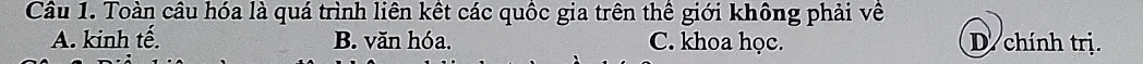 Toàn câu hóa là quá trình liên kết các quốc gia trên thế giới không phải về
A. kinh tế. B. văn hóa. C. khoa học. D. chính trị.