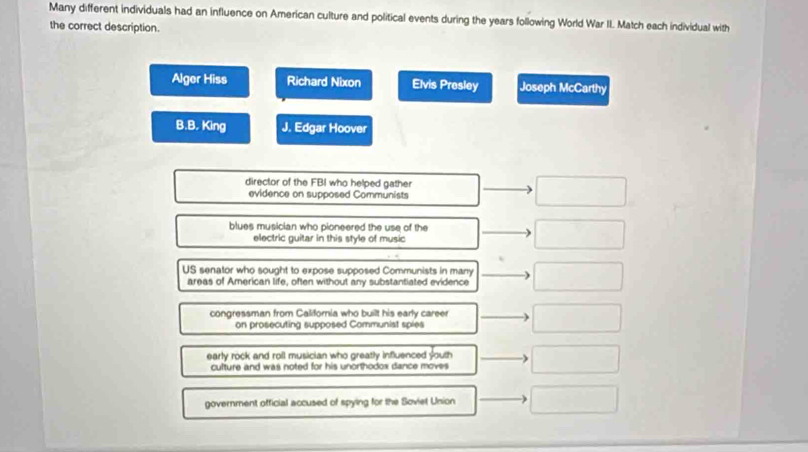 Many different individuals had an influence on American culture and political events during the years following World War II. Match each individual with
the correct description.
Alger Hiss Richard Nixon Elvis Presley Joseph McCarthy
B.B. King J. Edgar Hoover
director of the FBI who helped gather
evidence on supposed Communists
blues musician who pioneered the use of the
electric guitar in this style of music
US senator who sought to expose supposed Communists in many
areas of American life, often without any substantiated evidence
congressman from California who built his early career
on prosecuting supposed Communist spies
early rock and roll musician who greatly influenced youth
culture and was noted for his unorthodox dance moves 
government official accused of spying for the Soviet Union