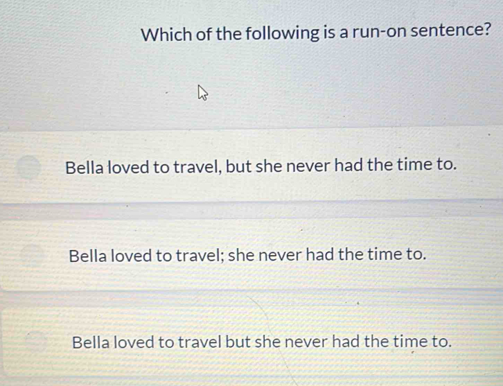 Which of the following is a run-on sentence?
Bella loved to travel, but she never had the time to.
Bella loved to travel; she never had the time to.
Bella loved to travel but she never had the time to.