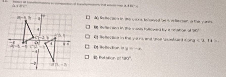 Select all cansionnations or composition of transformations that woust map i ABC to
A 1200°
A) Reflection in the x-axis followed by a reflection in the y-axis
) Reflection in the x-axis followed by a rotation of 90°
C) Reflection in the y-axis and then translated along ≤slant 0,14>
D) Reflection in y=-x
E) Rotation of 180°,