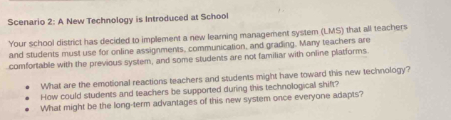 Scenario 2: A New Technology is Introduced at School 
Your school district has decided to implement a new learning management system (LMS) that all teachers 
and students must use for online assignments, communication, and grading. Many teachers are 
comfortable with the previous system, and some students are not familiar with online platforms. 
What are the emotional reactions teachers and students might have toward this new technology? 
How could students and teachers be supported during this technological shift? 
What might be the long-term advantages of this new system once everyone adapts?