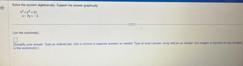 Solve the system algebraically. Support the answer graphically.
x^2+y^2=11
x-7y=-1
List the solution(s).
("Simplify your answer. Type an ordered pair. Use a comma to separate answers as needed. Type an exact answer, using radicals as needed. Use integers or fractions for any numbers
in the expression.)