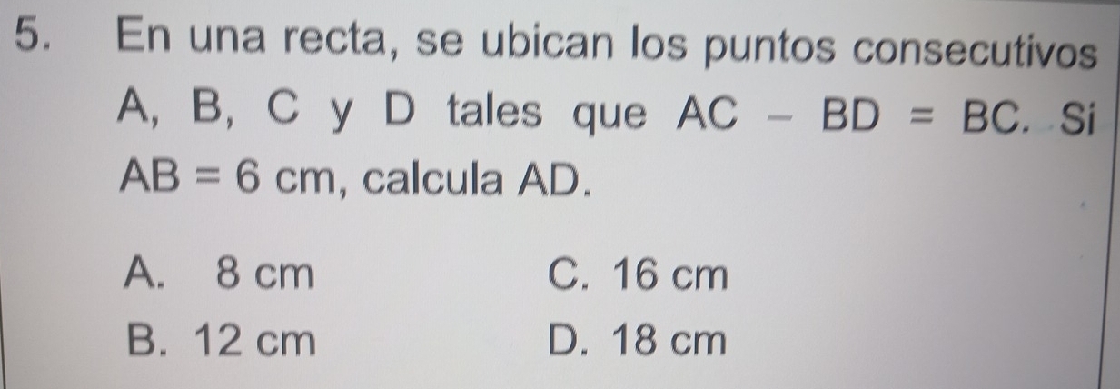 En una recta, se ubican los puntos consecutivos
A, B, C y D tales que AC-BD=BC. Si
AB=6cm , calcula AD.
A. 8 cm C. 16 cm
B. 12 cm D. 18 cm