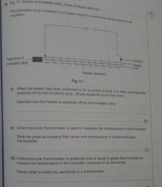 Fig. 4.1 shows a bimetallic strip, made of brass and iron. Fo 
incubator. 
bumters 
The bimetallic strip is placed in a heater circuit to control the temper 
Fig. 4.1 
(i) When the heater has been switched on for a period of time, it is then automatically 
switched off by the bimetallic strip. (Brass expands more than iron). 
Describe how the heater is switched off by the bimetallic strip. 
_ 
_ 
[2] 
(ii) A thermocouple thermometer is used to measure the temperature in the incubator. 
State the physical property that varies with temperature in a thermocouple 
thermometer. 
_[1] 
(iIi) A thermocouple thermometer is preferred over a liquid-in-glass thermometer to 
measure the temperature in the incubator, because of its sensitivity. 
Explain what is meant by sensitivity of a thermometer. 
_