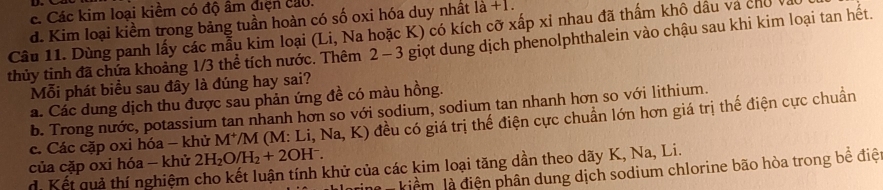 c. Các kim loại kiềm có độ âm điện cau.
d. Kim loại kiềm trong bảng tuần hoàn có số oxi hóa duy nhất là +1.
Câu 11. Dùng panh lấy các mẫu kim loại (Li, Na hoặc K) có kích cỡ xấp xỉ nhau đã thấm khô dầu và chủ
thủy tỉnh đã chứa khoảng 1/3 thể tích nước. Thêm 2 - 3 giọt dung dịch phenolphthalein vào chậu sau khi kim loại tan hết.
Mỗi phát biểu sau đây là đúng hay sai?
a. Các dung dịch thu được sau phản ứng đề có màu hồng.
b. Trong nước, potassium tan nhanh hơn so với sodium, sodium tan nhanh hơn so với lithium.
c. Các cặp oxi hóa - khử M^+ *M (M: Li, Na, K) đều có giá trị thế điện cực chuẩn lớn hơn giá trị thế điện cực chuẩn
của cặp oxi hóa - khử 2H_2O/H_2+2OH^-.
d Kết quả thí nghiệm cho kết luận tính khử của các kim loại tăng dần theo dãy K, Na, Li.
M kiểm là điện phân dung dịch sodium chlorine bão hòa trong bề điệ