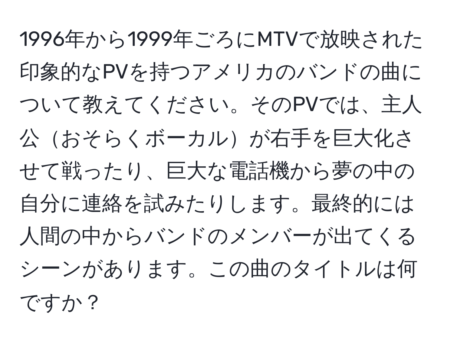 1996年から1999年ごろにMTVで放映された印象的なPVを持つアメリカのバンドの曲について教えてください。そのPVでは、主人公おそらくボーカルが右手を巨大化させて戦ったり、巨大な電話機から夢の中の自分に連絡を試みたりします。最終的には人間の中からバンドのメンバーが出てくるシーンがあります。この曲のタイトルは何ですか？