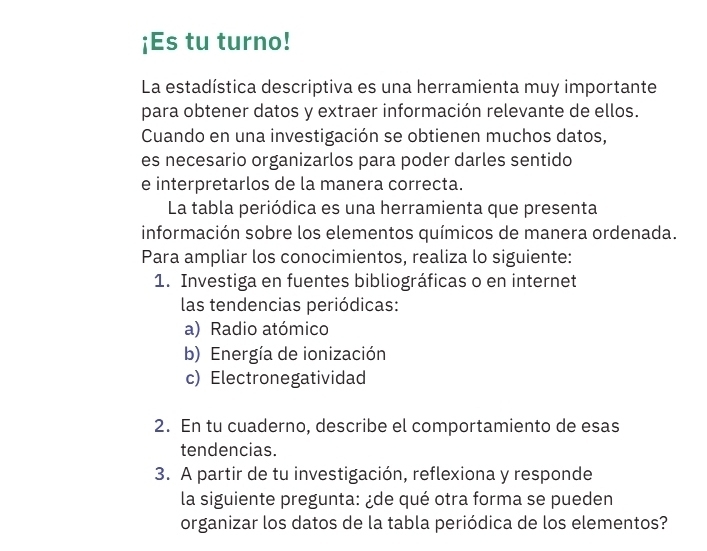 ¡Es tu turno! 
La estadística descriptiva es una herramienta muy importante 
para obtener datos y extraer información relevante de ellos. 
Cuando en una investigación se obtienen muchos datos, 
es necesario organizarlos para poder darles sentido 
e interpretarlos de la manera correcta. 
La tabla periódica es una herramienta que presenta 
información sobre los elementos químicos de manera ordenada. 
Para ampliar los conocimientos, realiza lo siguiente: 
1. Investiga en fuentes bibliográficas o en internet 
las tendencias periódicas: 
a) Radio atómico 
b) Energía de ionización 
c) Electronegatividad 
2. En tu cuaderno, describe el comportamiento de esas 
tendencias. 
3. A partir de tu investigación, reflexiona y responde 
la siguiente pregunta: ¿de qué otra forma se pueden 
organizar los datos de la tabla periódica de los elementos?