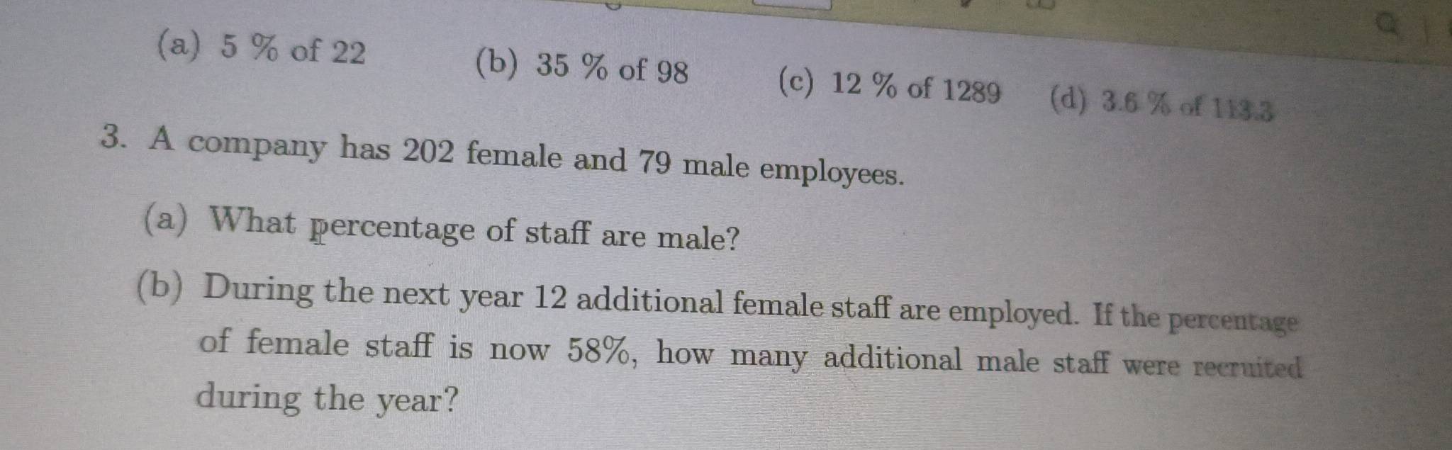 a j
(a) 5 % of 22 (b) 35 % of 98 (c) 12 % of 1289 (d) 3.6 % of 113.3
3. A company has 202 female and 79 male employees.
(a) What percentage of staff are male?
(b) During the next year 12 additional female staff are employed. If the percentage
of female staff is now 58%, how many additional male staff were recruited
during the year?