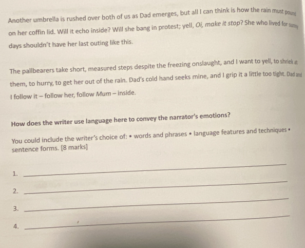 Another umbrella is rushed over both of us as Dad emerges, but all I can think is how the rain must poun 
on her coffin lid. Will it echo inside? Will she bang in protest; yell, Oi, make it stop? She who lived for sum 
days shouldn't have her last outing like this. 
The pallbearers take short, measured steps despite the freezing onslaught, and I want to yell, to shriek at 
them, to hurry, to get her out of the rain. Dad’s cold hand seeks mine, and I grip it a little too tight. Dad and 
I follow it - follow her, follow Mum - inside. 
How does the writer use language here to convey the narrator’s emotions? 
You could include the writer’s choice of: • words and phrases • language features and techniques • 
sentence forms. [8 marks] 
_ 
1. 
_ 
2. 
3. 
_ 
4. 
_