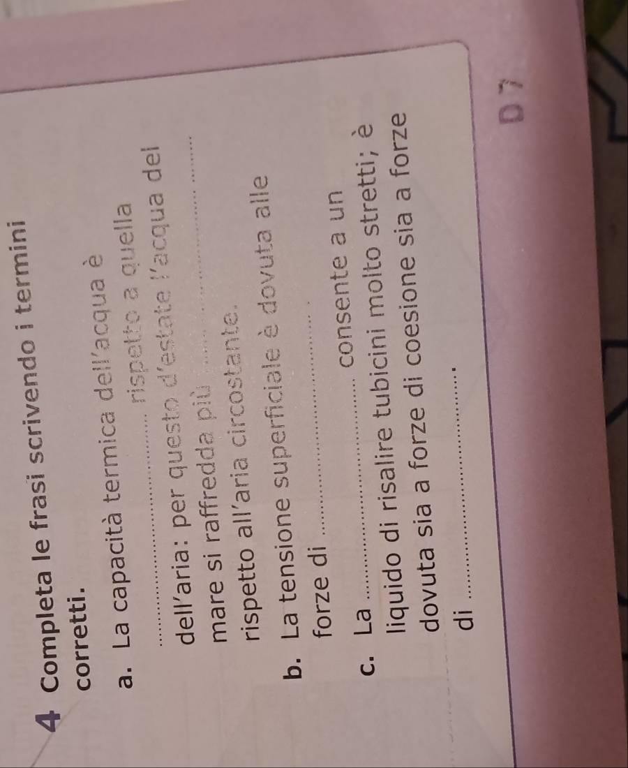 Completa le frasi scrivendo i termini 
corretti. 
_ 
a. La capacità termica dell'acqua è 
rispetto a quella 
_ 
dellaria: per questo d'estate lacqua del 
mare si raffredda più 
rispetto all’aria circostante. 
b. La tensione superficiale è dovuta alle 
forze di 
_ 
c. La _consente a un 
liquido di risalire tubicini molto stretti; è 
dovuta sia a forze di coesione sia a forze 
di 
_ 
.. 
D 7