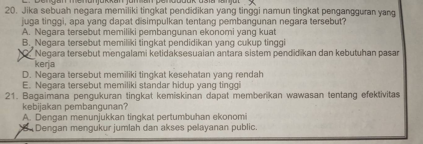 Dengan menunjükkan jumian penduduk usia fanjut
20. Jika sebuah negara memiliki tingkat pendidikan yang tinggi namun tingkat pengangguran yang
juga tinggi, apa yang dapat disimpulkan tentang pembangunan negara tersebut?
A. Negara tersebut memiliki pembangunan ekonomi yang kuat
B. Negara tersebut memiliki tingkat pendidikan yang cukup tinggi
) Negara tersebut mengalami ketidaksesuaian antara sistem pendidikan dan kebutuhan pasar
kerja
D. Negara tersebut memiliki tingkat kesehatan yang rendah
E. Negara tersebut memiliki standar hidup yang tinggi
21. Bagaimana pengukuran tingkat kemiskinan dapat memberikan wawasan tentang efektivitas
kebijakan pembangunan?
A. Dengan menunjukkan tingkat pertumbuhan ekonomi
B Dengan mengukur jumlah dan akses pelayanan public.