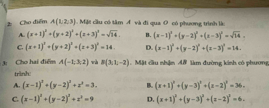 2: Cho điểm A(1;2;3). Mặt cầu có tâm A và đi qua O có phương trình là:
A. (x+1)^2+(y+2)^2+(z+3)^2=sqrt(14). B. (x-1)^2+(y-2)^2+(z-3)^2=sqrt(14).
C. (x+1)^2+(y+2)^2+(z+3)^2=14. D. (x-1)^2+(y-2)^2+(z-3)^2=14. 
3: Cho hai điểm A(-1;3;2) và B(3;1;-2).Mặt cầu nhận AB làm đường kính có phương
trình:
A. (x-1)^2+(y-2)^2+z^2=3. B. (x+1)^2+(y-3)^2+(z-2)^2=36.
C. (x-1)^2+(y-2)^2+z^2=9 D. (x+1)^2+(y-3)^2+(z-2)^2=6.