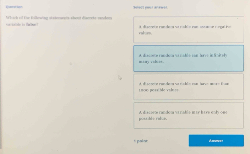 Question Select your answer.
Which of the following statements about discrete random
variable is false? A discrete random variable can assume negative
values.
A discrete random variable can have infinitely
many values.
A discrete random variable can have more than
1000 possible values.
A discrete random variable may have only one
possible value.
1 point Answer