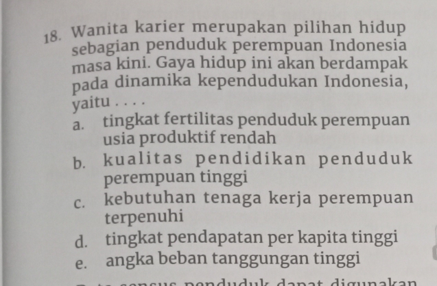 Wanita karier merupakan pilihan hidup
sebagian penduduk perempuan Indonesia
masa kini. Gaya hidup ini akan berdampak
pada dinamika kependudukan Indonesia,
yaitu . . . .
a. tingkat fertilitas penduduk perempuan
usia produktif rendah
b. kualitas pendidikan penduduk
perempuan tinggi
c. kebutuhan tenaga kerja perempuan
terpenuhi
d. tingkat pendapatan per kapita tinggi
e. angka beban tanggungan tinggi
duduk danat digunəkan