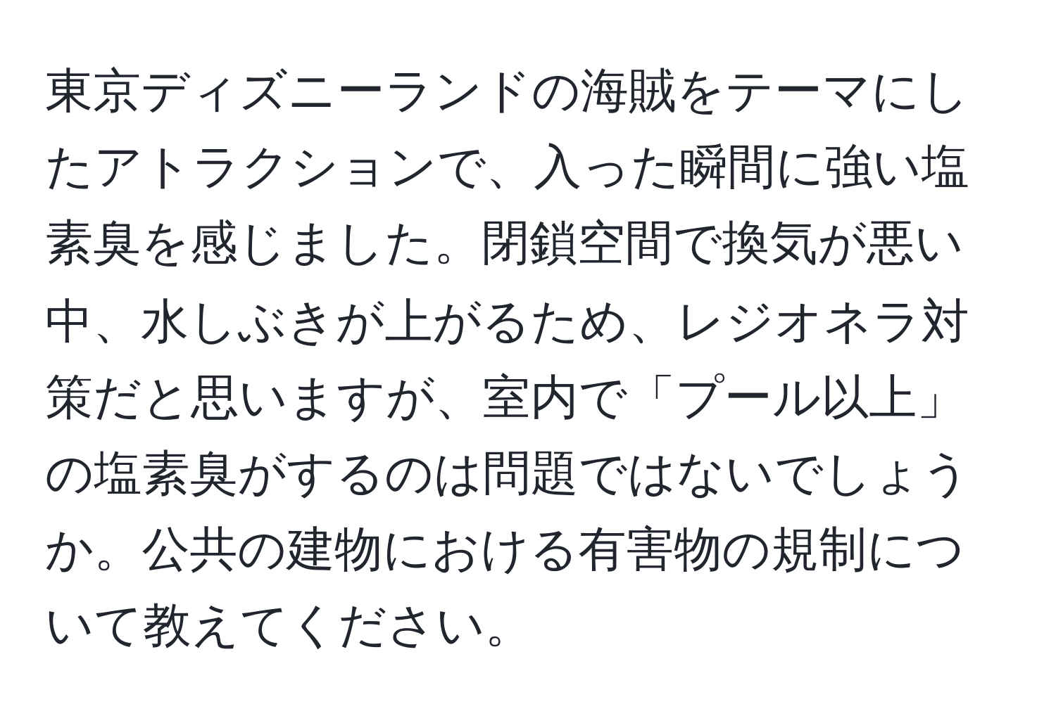 東京ディズニーランドの海賊をテーマにしたアトラクションで、入った瞬間に強い塩素臭を感じました。閉鎖空間で換気が悪い中、水しぶきが上がるため、レジオネラ対策だと思いますが、室内で「プール以上」の塩素臭がするのは問題ではないでしょうか。公共の建物における有害物の規制について教えてください。